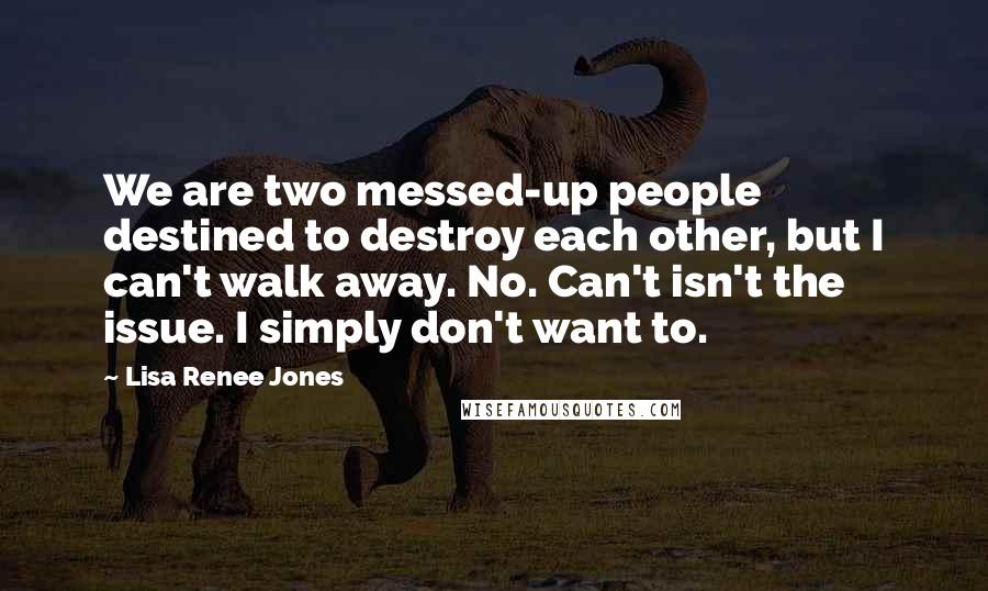 Lisa Renee Jones Quotes: We are two messed-up people destined to destroy each other, but I can't walk away. No. Can't isn't the issue. I simply don't want to.