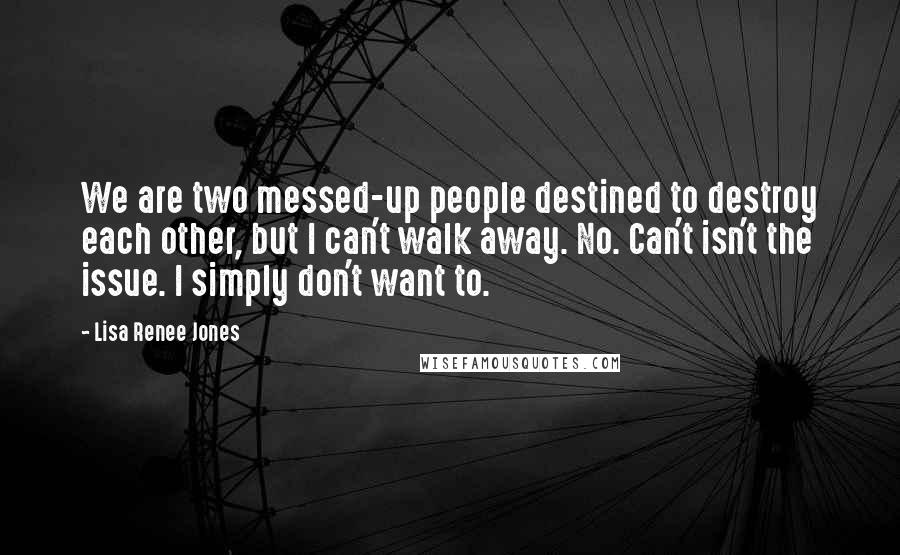 Lisa Renee Jones Quotes: We are two messed-up people destined to destroy each other, but I can't walk away. No. Can't isn't the issue. I simply don't want to.