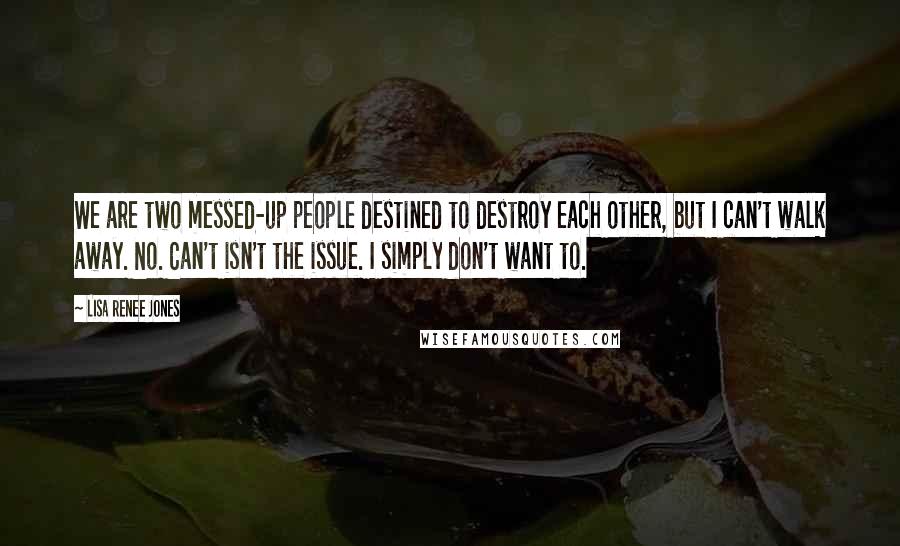 Lisa Renee Jones Quotes: We are two messed-up people destined to destroy each other, but I can't walk away. No. Can't isn't the issue. I simply don't want to.