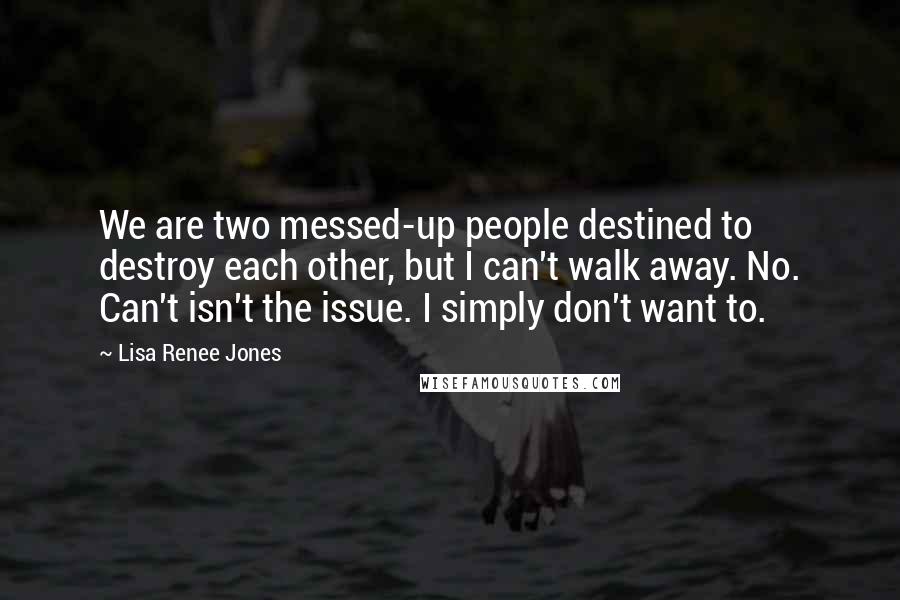 Lisa Renee Jones Quotes: We are two messed-up people destined to destroy each other, but I can't walk away. No. Can't isn't the issue. I simply don't want to.