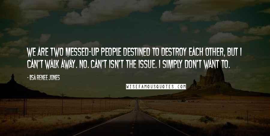 Lisa Renee Jones Quotes: We are two messed-up people destined to destroy each other, but I can't walk away. No. Can't isn't the issue. I simply don't want to.