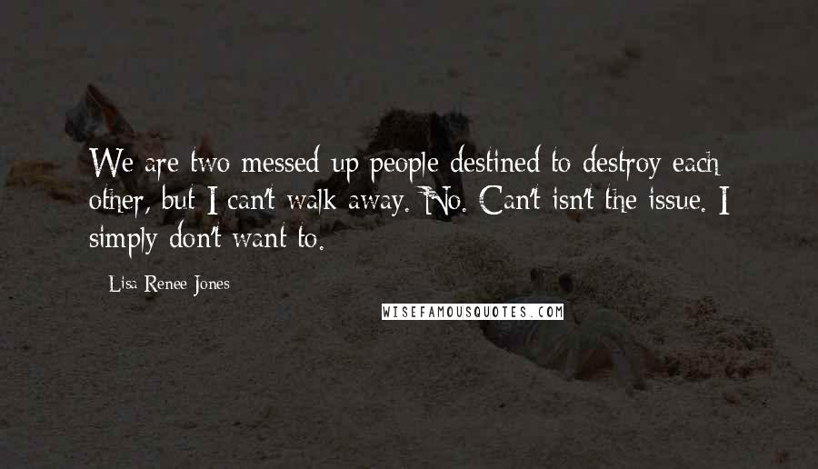 Lisa Renee Jones Quotes: We are two messed-up people destined to destroy each other, but I can't walk away. No. Can't isn't the issue. I simply don't want to.