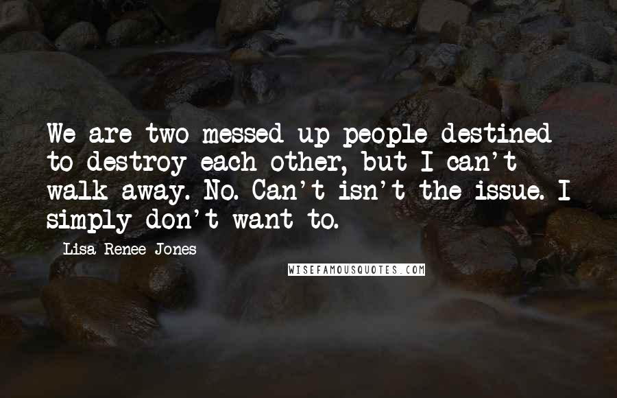 Lisa Renee Jones Quotes: We are two messed-up people destined to destroy each other, but I can't walk away. No. Can't isn't the issue. I simply don't want to.