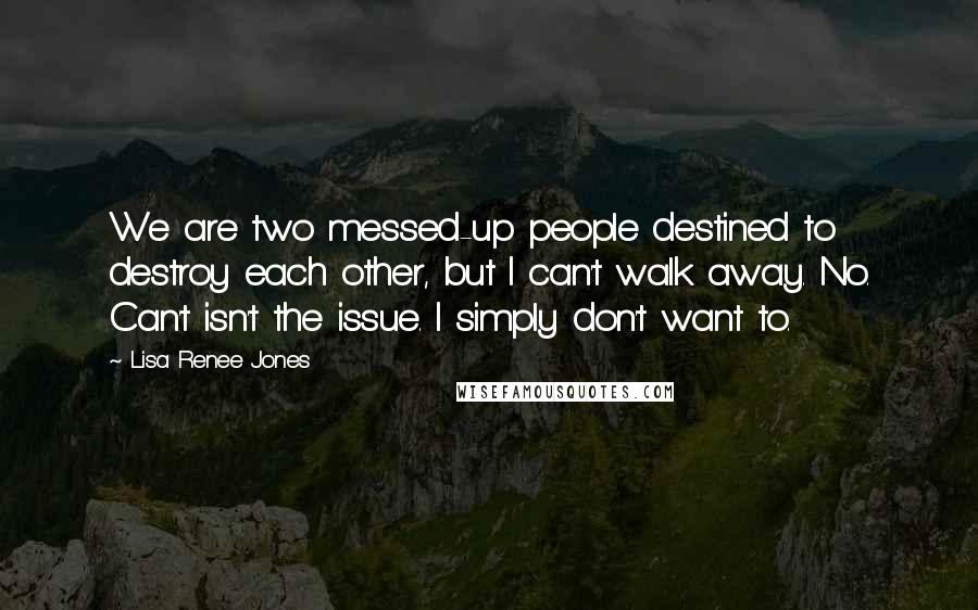 Lisa Renee Jones Quotes: We are two messed-up people destined to destroy each other, but I can't walk away. No. Can't isn't the issue. I simply don't want to.