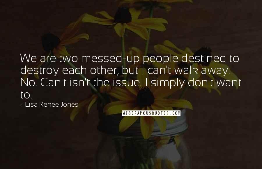 Lisa Renee Jones Quotes: We are two messed-up people destined to destroy each other, but I can't walk away. No. Can't isn't the issue. I simply don't want to.