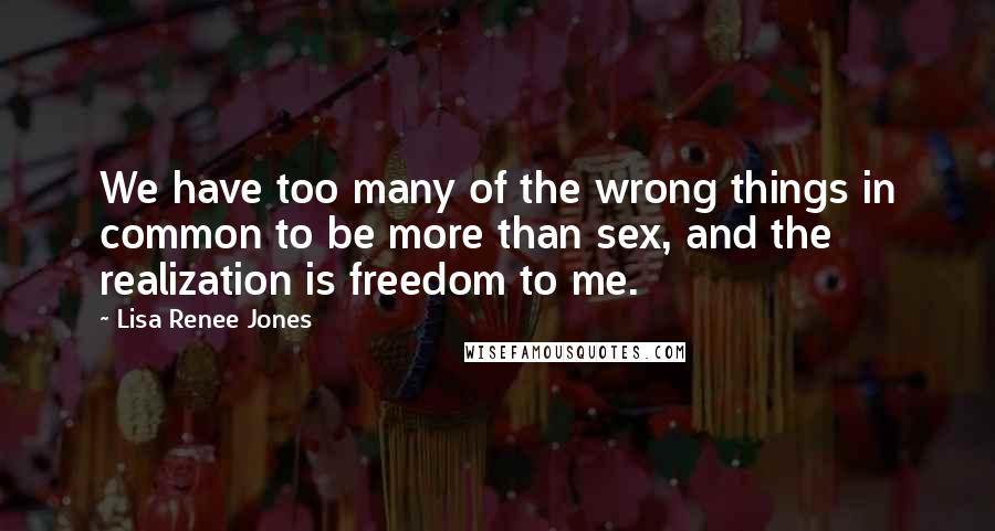 Lisa Renee Jones Quotes: We have too many of the wrong things in common to be more than sex, and the realization is freedom to me.