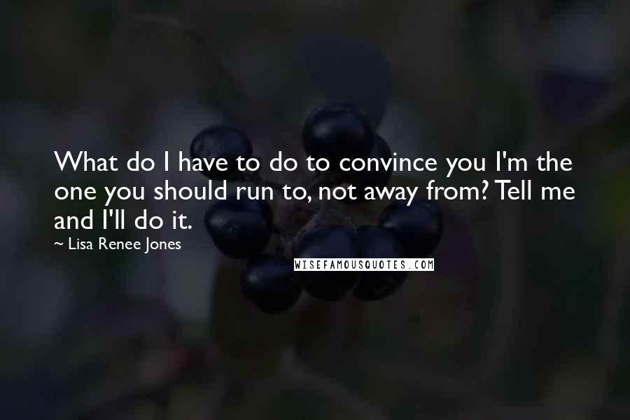 Lisa Renee Jones Quotes: What do I have to do to convince you I'm the one you should run to, not away from? Tell me and I'll do it.