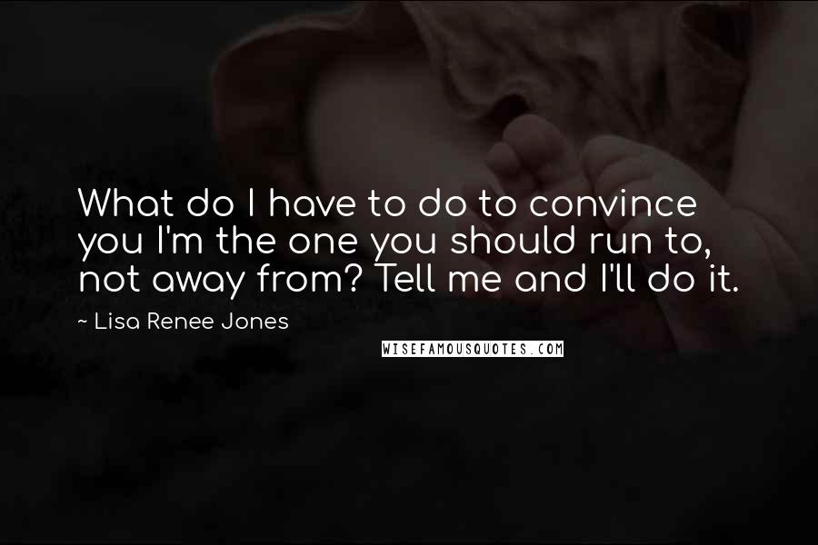 Lisa Renee Jones Quotes: What do I have to do to convince you I'm the one you should run to, not away from? Tell me and I'll do it.