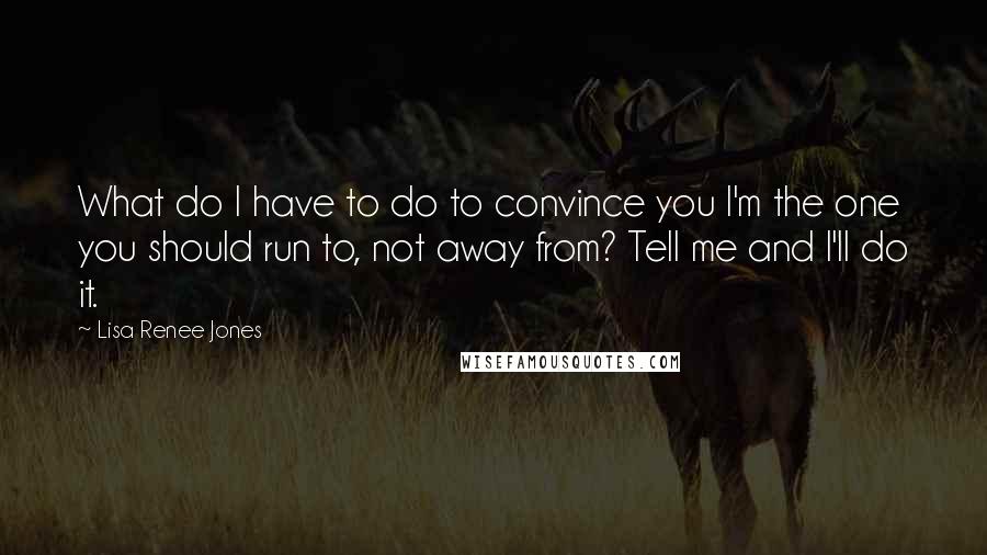 Lisa Renee Jones Quotes: What do I have to do to convince you I'm the one you should run to, not away from? Tell me and I'll do it.
