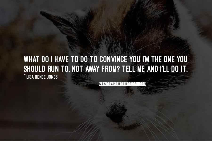 Lisa Renee Jones Quotes: What do I have to do to convince you I'm the one you should run to, not away from? Tell me and I'll do it.