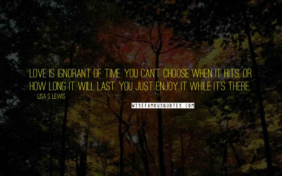 Lisa S. Lewis Quotes: Love is ignorant of time. You can't choose when it hits, or how long it will last. You just enjoy it while it's there.