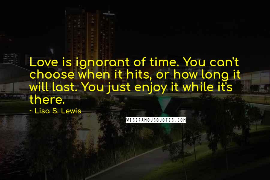 Lisa S. Lewis Quotes: Love is ignorant of time. You can't choose when it hits, or how long it will last. You just enjoy it while it's there.