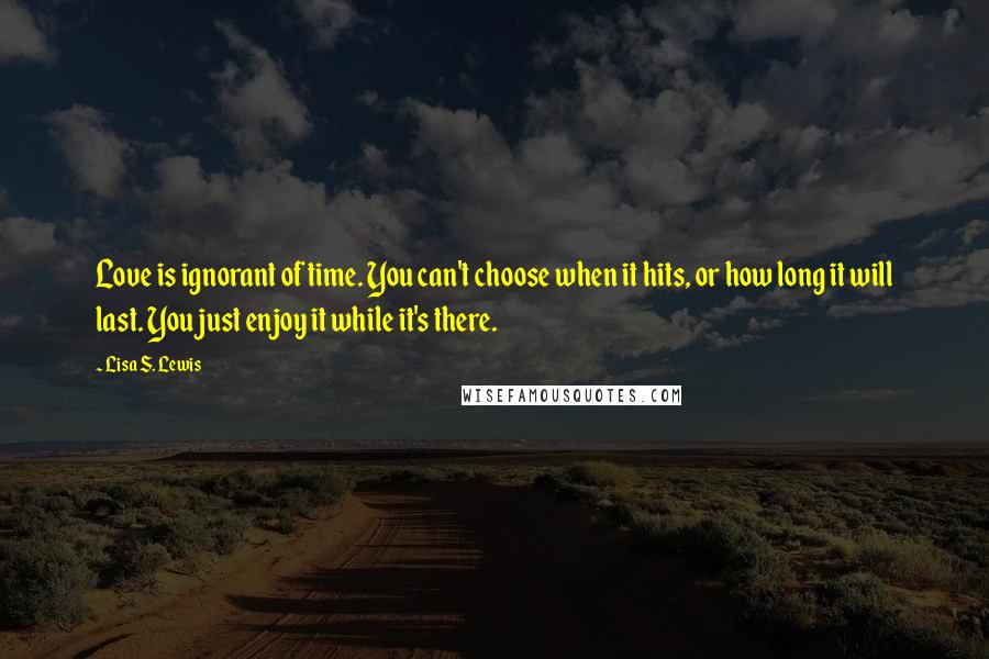 Lisa S. Lewis Quotes: Love is ignorant of time. You can't choose when it hits, or how long it will last. You just enjoy it while it's there.