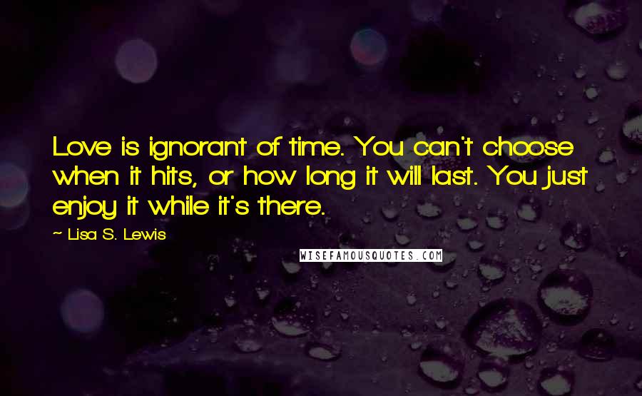 Lisa S. Lewis Quotes: Love is ignorant of time. You can't choose when it hits, or how long it will last. You just enjoy it while it's there.