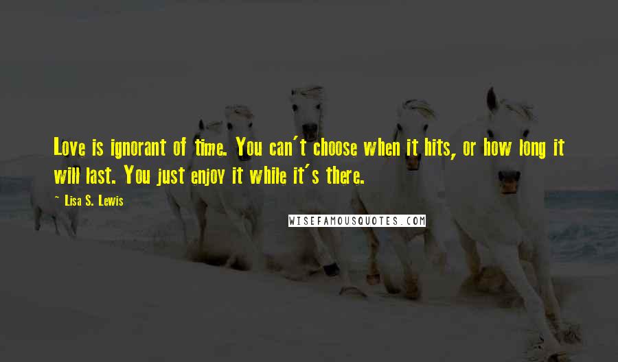 Lisa S. Lewis Quotes: Love is ignorant of time. You can't choose when it hits, or how long it will last. You just enjoy it while it's there.