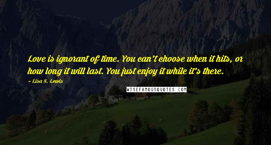 Lisa S. Lewis Quotes: Love is ignorant of time. You can't choose when it hits, or how long it will last. You just enjoy it while it's there.