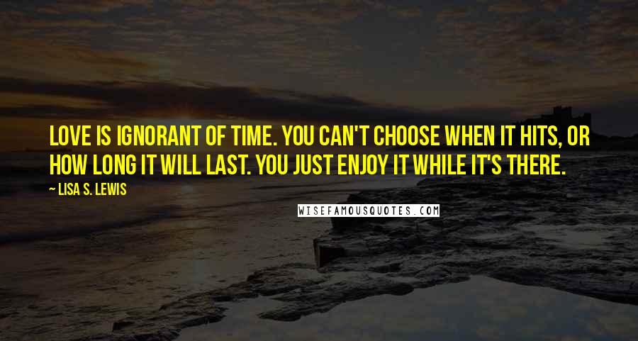 Lisa S. Lewis Quotes: Love is ignorant of time. You can't choose when it hits, or how long it will last. You just enjoy it while it's there.