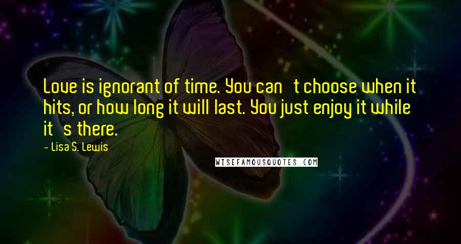 Lisa S. Lewis Quotes: Love is ignorant of time. You can't choose when it hits, or how long it will last. You just enjoy it while it's there.