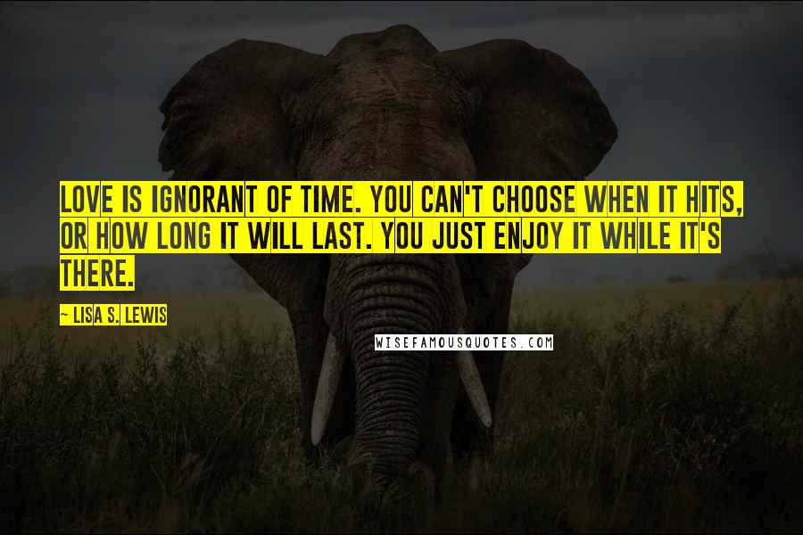 Lisa S. Lewis Quotes: Love is ignorant of time. You can't choose when it hits, or how long it will last. You just enjoy it while it's there.