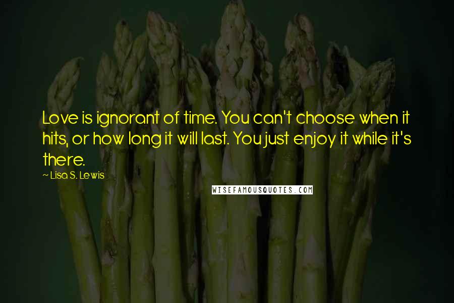 Lisa S. Lewis Quotes: Love is ignorant of time. You can't choose when it hits, or how long it will last. You just enjoy it while it's there.