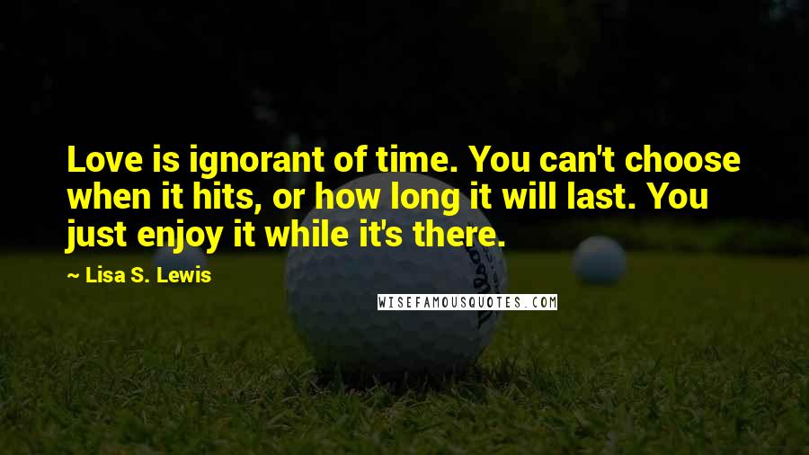 Lisa S. Lewis Quotes: Love is ignorant of time. You can't choose when it hits, or how long it will last. You just enjoy it while it's there.