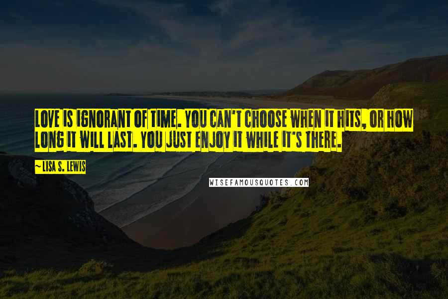 Lisa S. Lewis Quotes: Love is ignorant of time. You can't choose when it hits, or how long it will last. You just enjoy it while it's there.