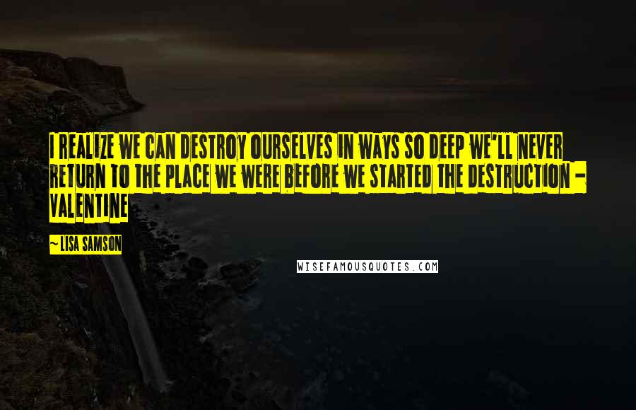 Lisa Samson Quotes: I realize we can destroy ourselves in ways so deep we'll never return to the place we were before we started the destruction - Valentine