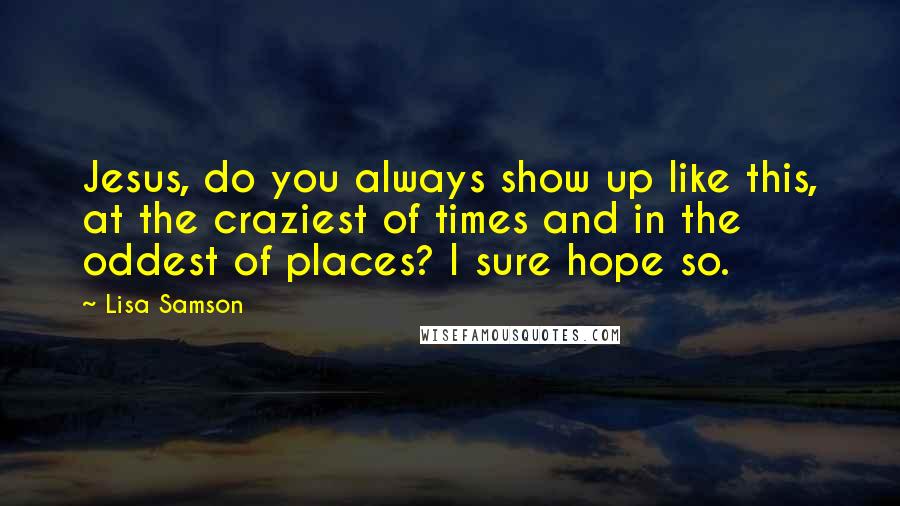 Lisa Samson Quotes: Jesus, do you always show up like this, at the craziest of times and in the oddest of places? I sure hope so.