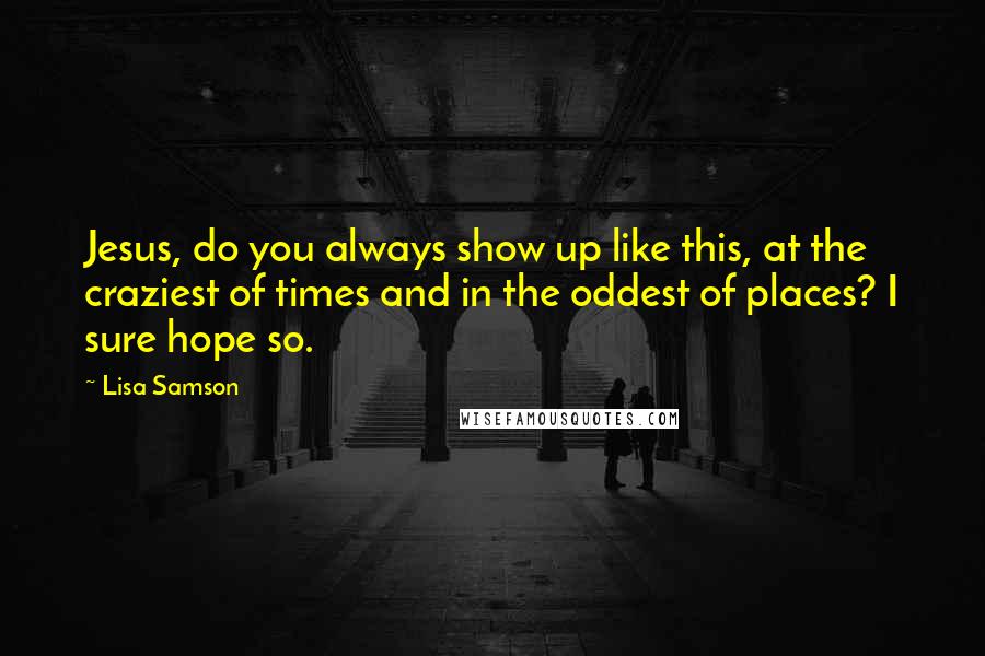 Lisa Samson Quotes: Jesus, do you always show up like this, at the craziest of times and in the oddest of places? I sure hope so.