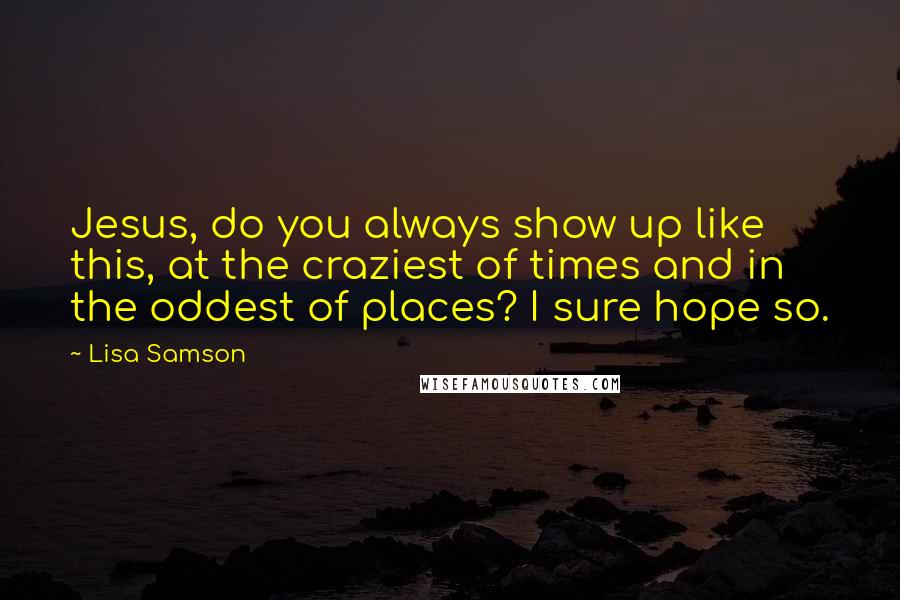 Lisa Samson Quotes: Jesus, do you always show up like this, at the craziest of times and in the oddest of places? I sure hope so.