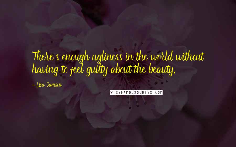 Lisa Samson Quotes: There's enough ugliness in the world without having to feel guilty about the beauty.