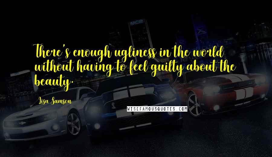 Lisa Samson Quotes: There's enough ugliness in the world without having to feel guilty about the beauty.