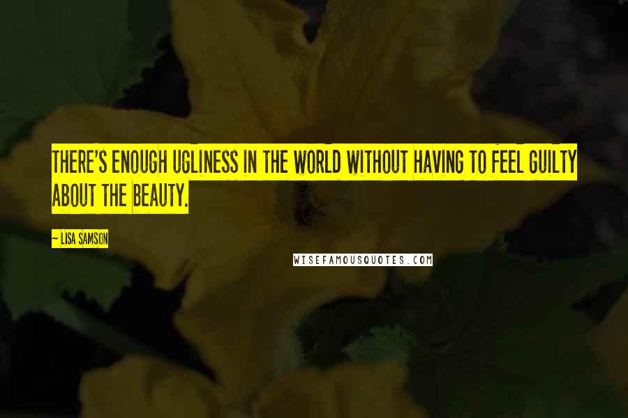 Lisa Samson Quotes: There's enough ugliness in the world without having to feel guilty about the beauty.