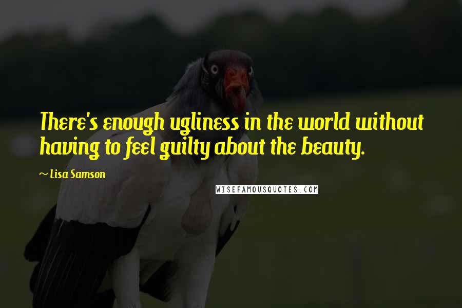 Lisa Samson Quotes: There's enough ugliness in the world without having to feel guilty about the beauty.