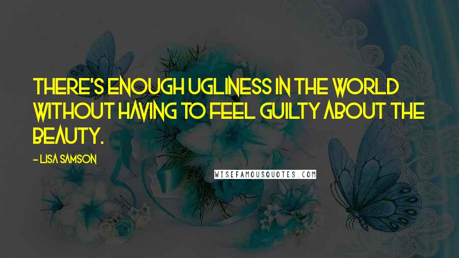 Lisa Samson Quotes: There's enough ugliness in the world without having to feel guilty about the beauty.