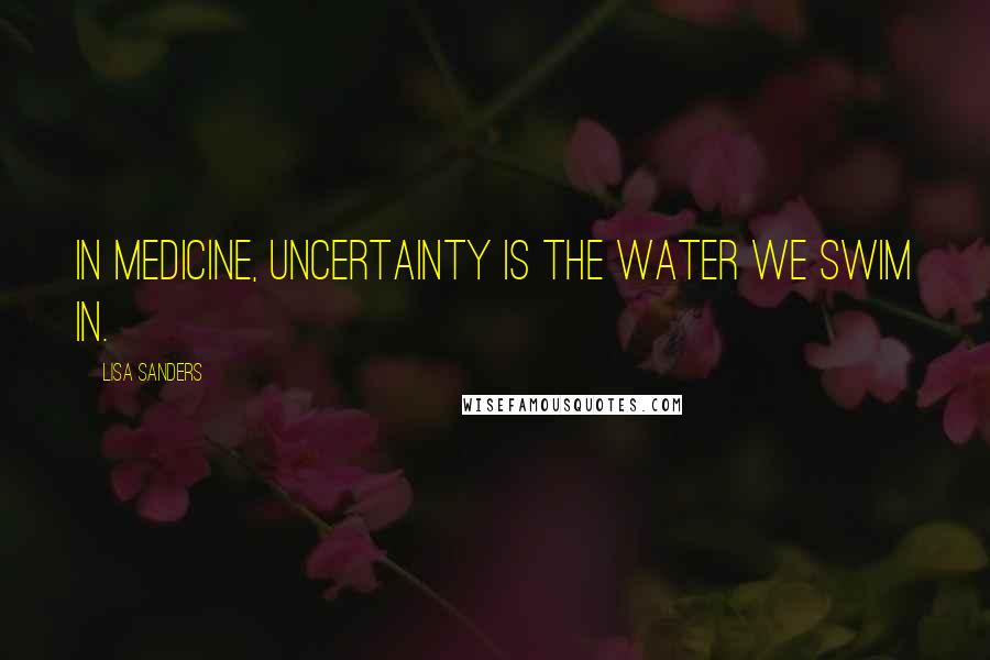 Lisa Sanders Quotes: In medicine, uncertainty is the water we swim in.