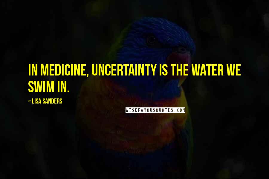 Lisa Sanders Quotes: In medicine, uncertainty is the water we swim in.