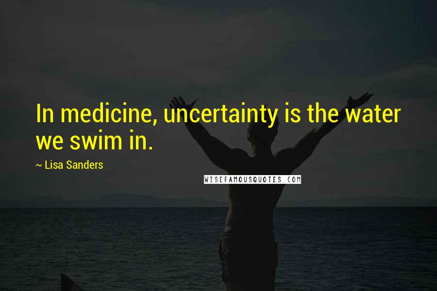 Lisa Sanders Quotes: In medicine, uncertainty is the water we swim in.