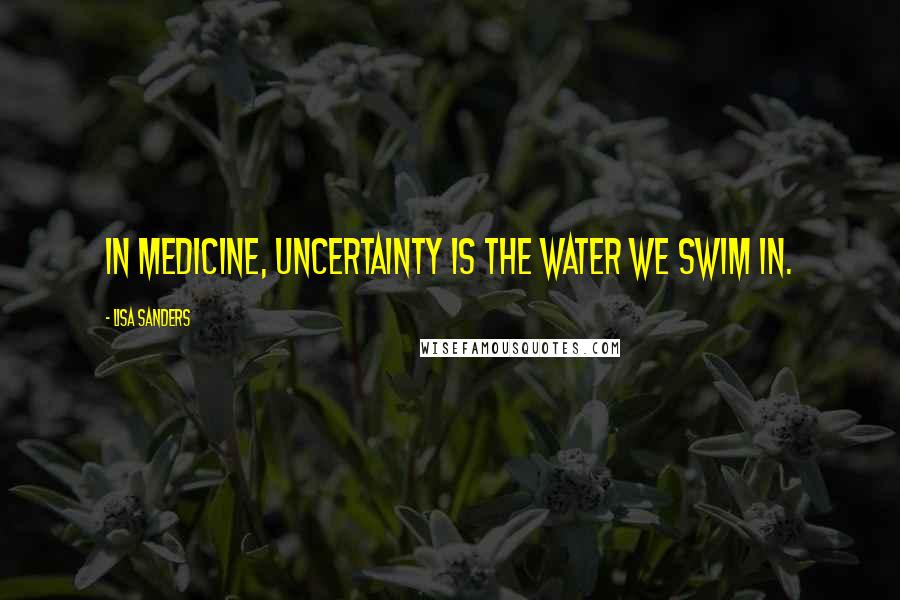 Lisa Sanders Quotes: In medicine, uncertainty is the water we swim in.