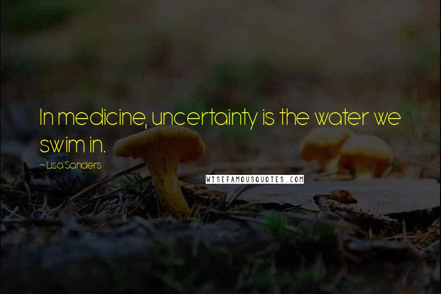 Lisa Sanders Quotes: In medicine, uncertainty is the water we swim in.