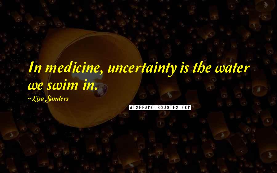 Lisa Sanders Quotes: In medicine, uncertainty is the water we swim in.