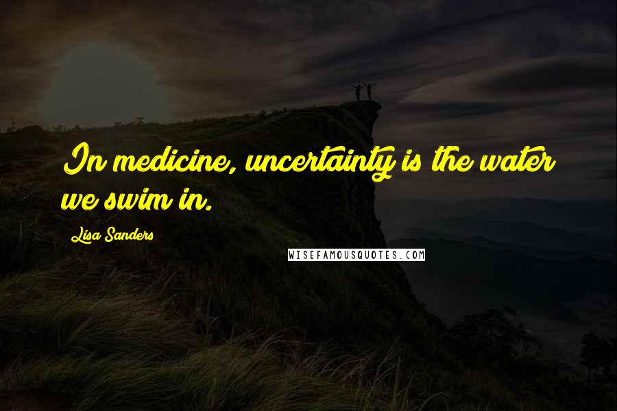 Lisa Sanders Quotes: In medicine, uncertainty is the water we swim in.