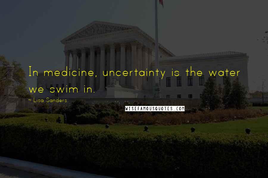 Lisa Sanders Quotes: In medicine, uncertainty is the water we swim in.