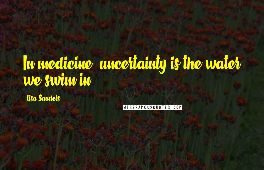 Lisa Sanders Quotes: In medicine, uncertainty is the water we swim in.