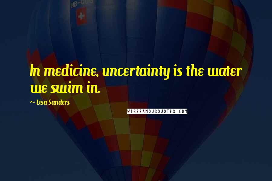 Lisa Sanders Quotes: In medicine, uncertainty is the water we swim in.