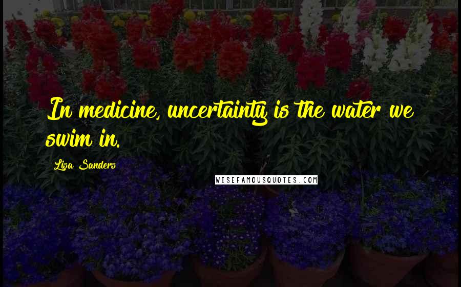 Lisa Sanders Quotes: In medicine, uncertainty is the water we swim in.