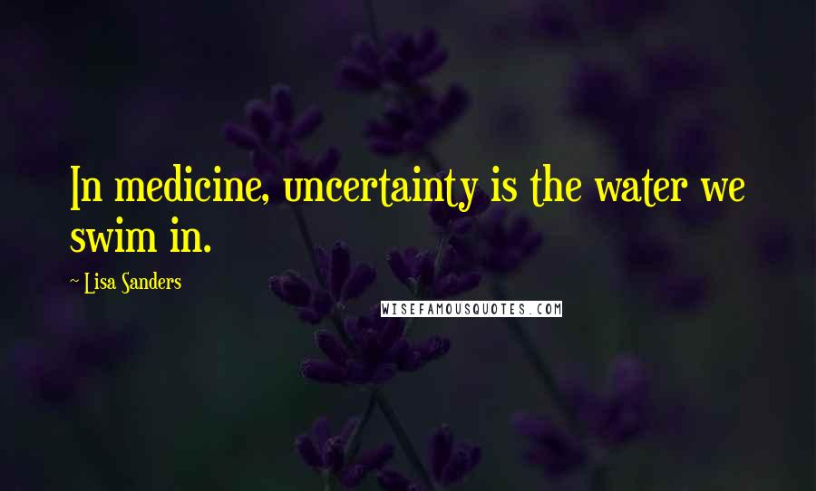 Lisa Sanders Quotes: In medicine, uncertainty is the water we swim in.