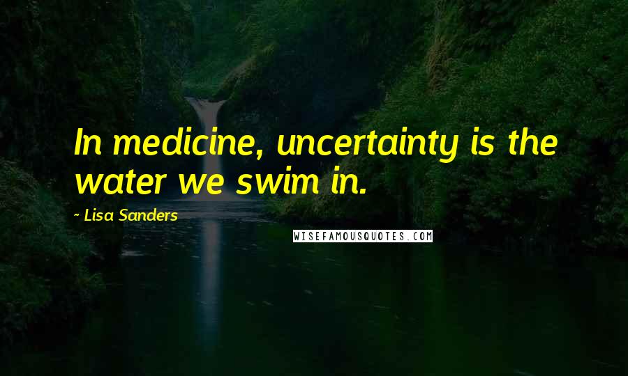 Lisa Sanders Quotes: In medicine, uncertainty is the water we swim in.