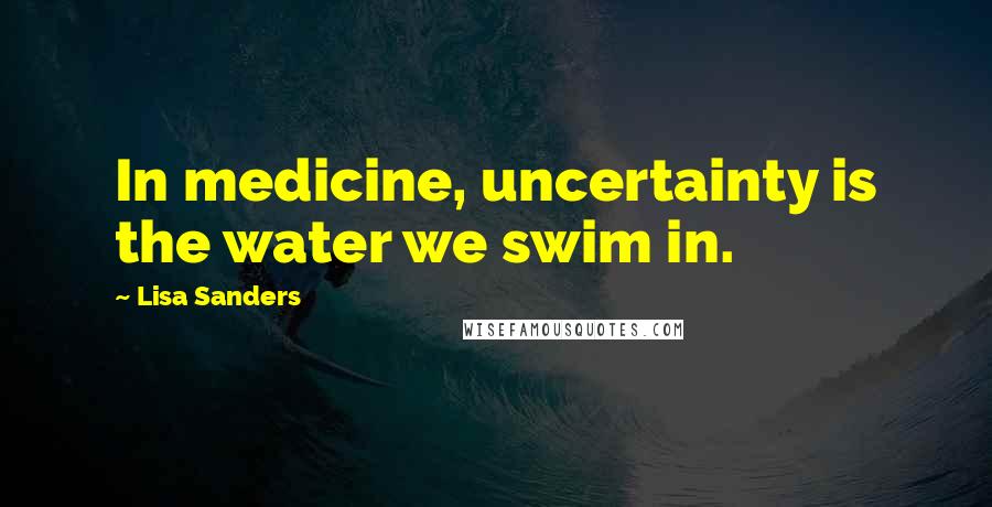 Lisa Sanders Quotes: In medicine, uncertainty is the water we swim in.