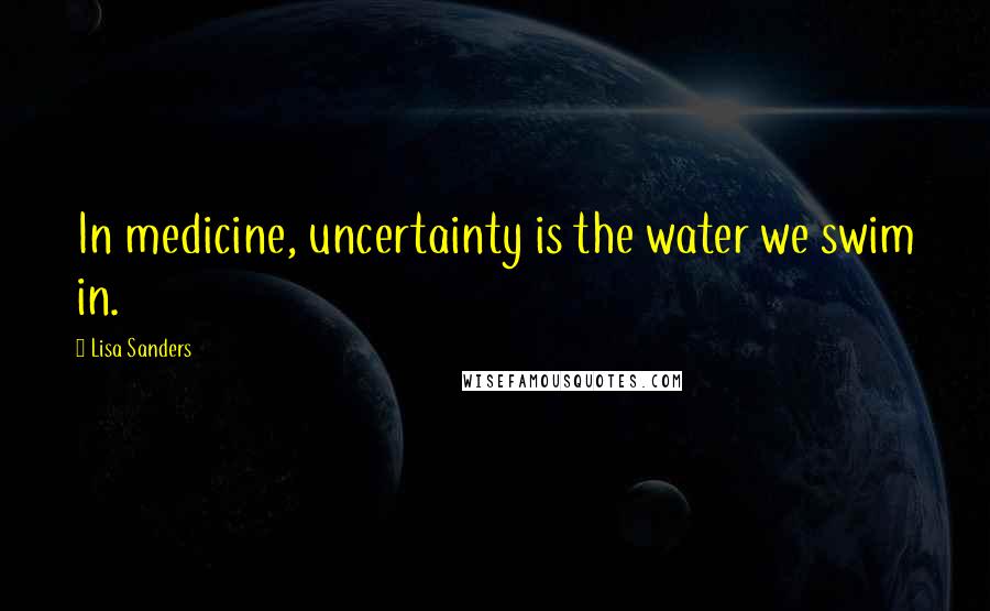 Lisa Sanders Quotes: In medicine, uncertainty is the water we swim in.